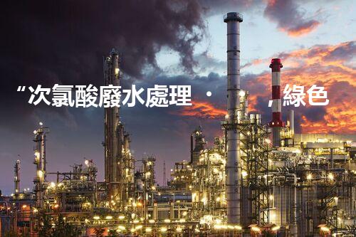 “次氯酸廢水處理，綠色環(huán)保新篇章”